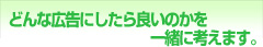 ◎どんな広告にしたらいいのかを一緒に考えます。