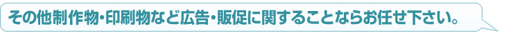 その他　制作物・印刷物など広告・販促に関することならお任せ下さい。